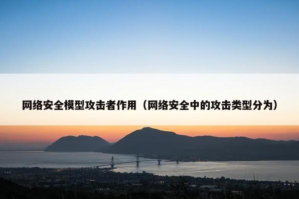 网络安全模型攻击者作用（网络安全中的攻击类型分为）