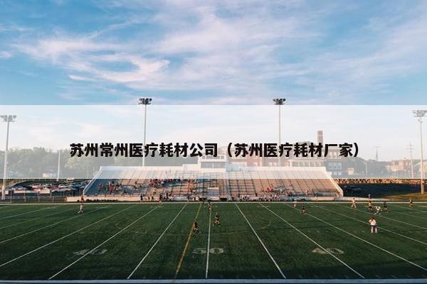 苏州常州医疗耗材公司(苏州医疗耗材厂家) 苏州常州医疗耗材公司(苏州医疗耗材厂家)