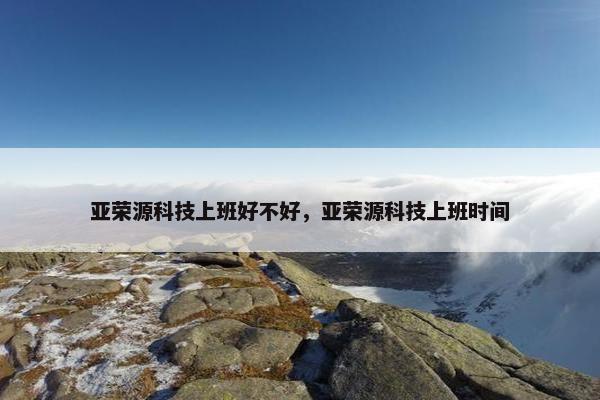 亚荣源科技上班好不好,亚荣源科技上班时间 亚荣源科技上班好不好,亚荣源科技上班时间