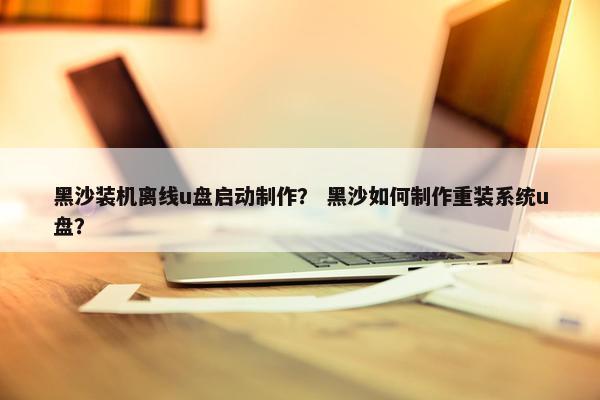 黑沙装机离线u盘启动制作？ 黑沙如何制作重装系统u盘？