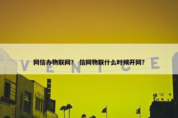 网信办物联网？ 信网物联什么时候开网？