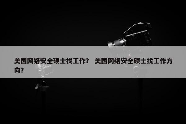 美国网络安全硕士找工作？ 美国网络安全硕士找工作方向？