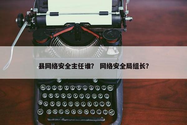 县网络安全主任谁？ 网络安全局组长？