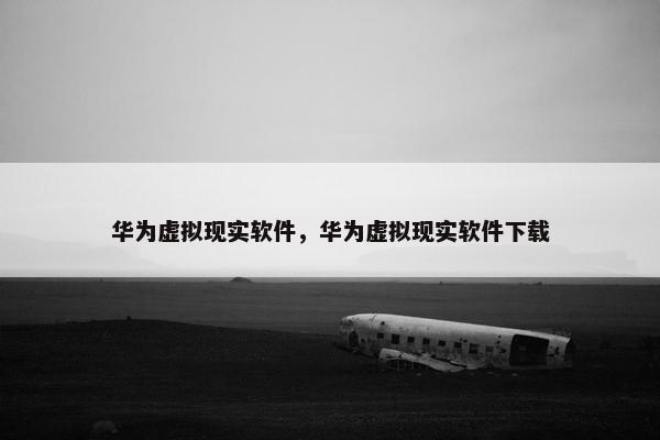 华为虚拟现实软件，华为虚拟现实软件下载