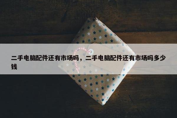 二手电脑配件还有市场吗，二手电脑配件还有市场吗多少钱