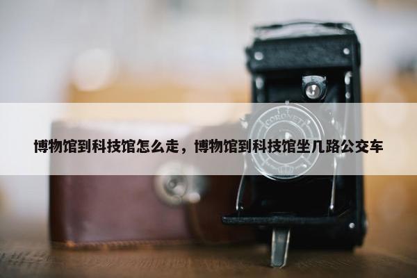 博物馆到科技馆怎么走，博物馆到科技馆坐几路公交车