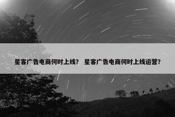 星客广告电商何时上线？ 星客广告电商何时上线运营？