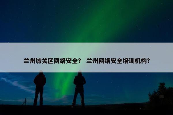 兰州城关区网络安全？ 兰州网络安全培训机构？