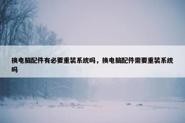 换电脑配件有必要重装系统吗，换电脑配件需要重装系统吗