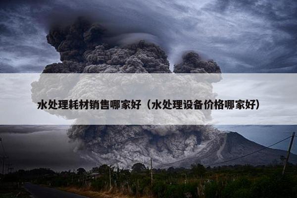 水处理耗材销售哪家好（水处理设备价格哪家好）