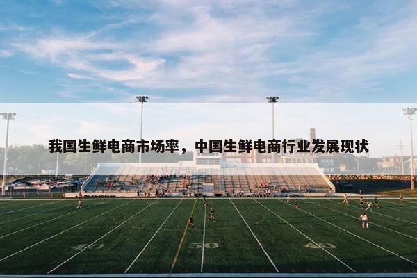 我国生鲜电商市场率，中国生鲜电商行业发展现状