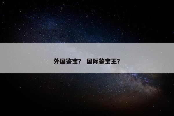 外国鉴宝? 国际鉴宝王? 外国鉴宝? 国际鉴宝王?
