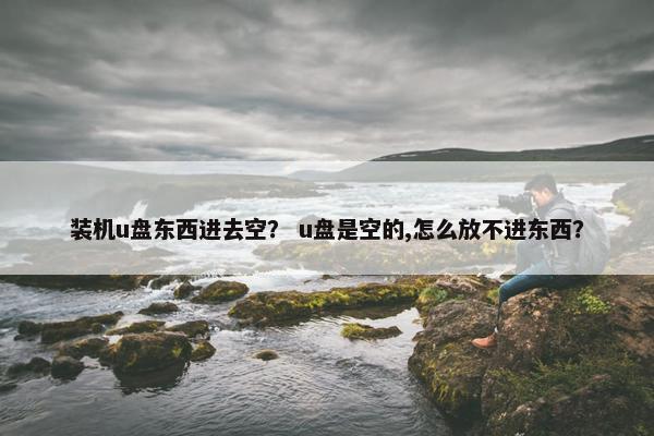 装机u盘东西进去空？ u盘是空的,怎么放不进东西？