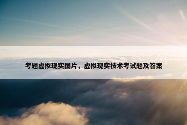 考题虚拟现实图片，虚拟现实技术考试题及答案