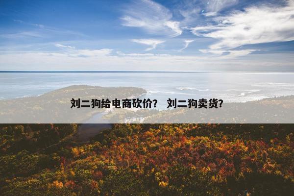 刘二狗给电商砍价？ 刘二狗卖货？