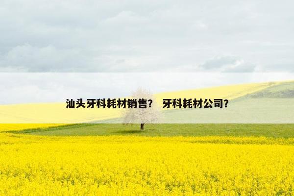汕头牙科耗材销售？ 牙科耗材公司？
