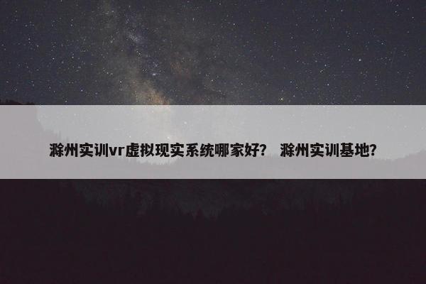 滁州实训vr虚拟现实系统哪家好？ 滁州实训基地？