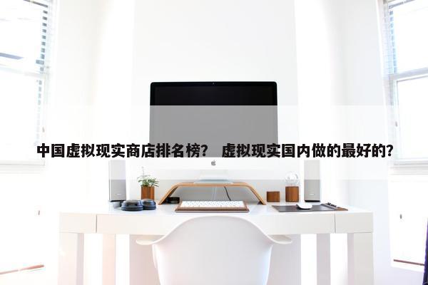 中国虚拟现实商店排名榜？ 虚拟现实国内做的最好的？