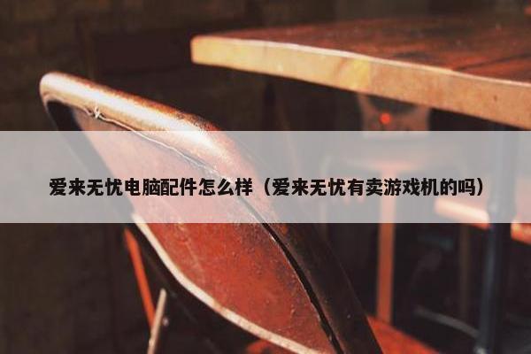 爱来无忧电脑配件怎么样（爱来无忧有卖游戏机的吗）
