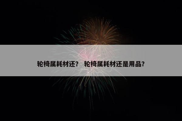 轮椅属耗材还？ 轮椅属耗材还是用品？
