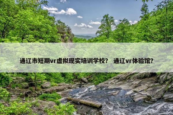通辽市短期vr虚拟现实培训学校？ 通辽vr体验馆？