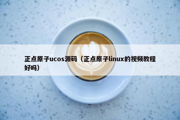 正点原子ucos源码（正点原子linux的视频教程好吗）