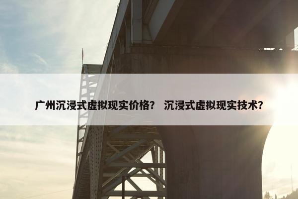广州沉浸式虚拟现实价格？ 沉浸式虚拟现实技术？