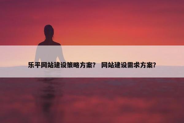 乐平网站建设策略方案？ 网站建设需求方案？
