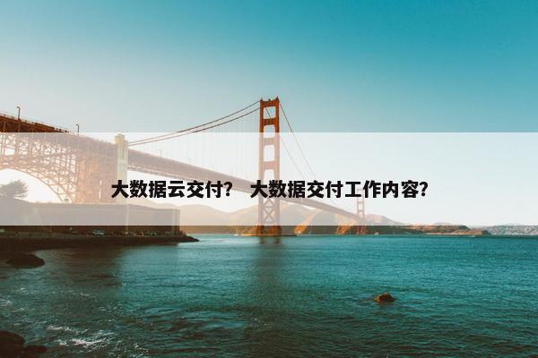 大数据云交付？ 大数据交付工作内容？