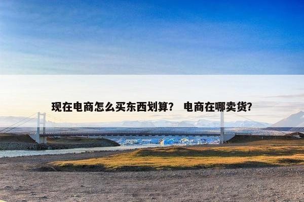 现在电商怎么买东西划算？ 电商在哪卖货？