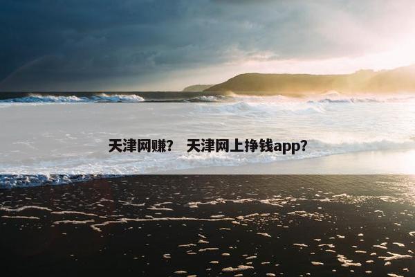 天津网赚？ 天津网上挣钱app？