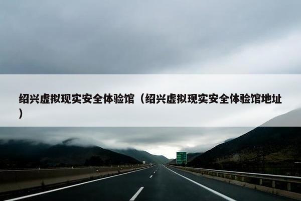 绍兴虚拟现实安全体验馆（绍兴虚拟现实安全体验馆地址）