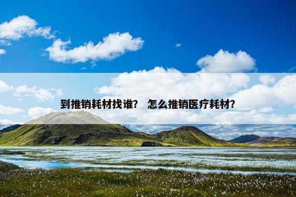 到推销耗材找谁？ 怎么推销医疗耗材？