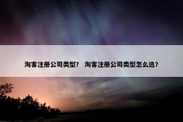 淘客注册公司类型？ 淘客注册公司类型怎么选？