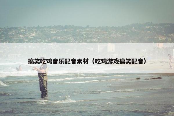 搞笑吃鸡音乐配音素材（吃鸡游戏搞笑配音）