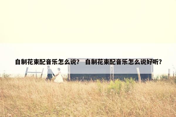 自制花束配音乐怎么说？ 自制花束配音乐怎么说好听？