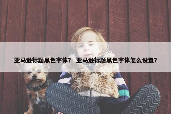 亚马逊标题黑色字体？ 亚马逊标题黑色字体怎么设置？